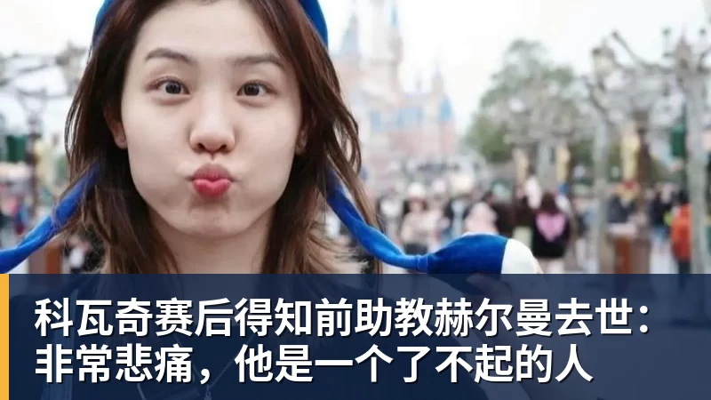 米兰官网科瓦奇赛后得知前助教赫尔曼去世：非常悲痛，他是一个了不起的人